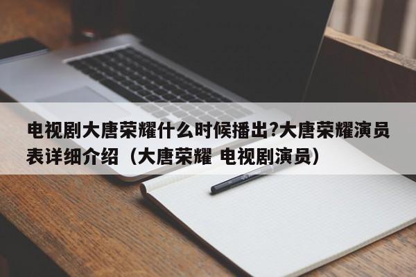 电视剧大唐荣耀什么时候播出?大唐荣耀演员表详细介绍(大唐荣耀 电视剧演员)  电视剧大唐荣耀什么时候播出?大唐荣耀演员表详细介绍(大唐荣耀 电视剧演员)