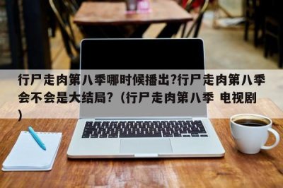 行尸走肉第八季哪时候播出?行尸走肉第八季会不会是大结局?(行尸走肉第八季 电