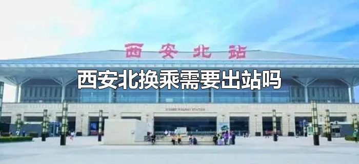 西安北换乘需要出站吗 西安北换乘需要出站吗